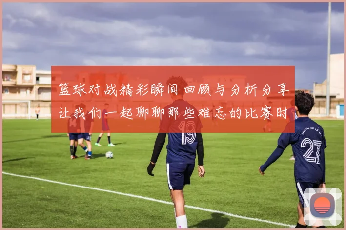 篮球对战精彩瞬间回顾与分析分享让我们一起聊聊那些难忘的比赛时刻