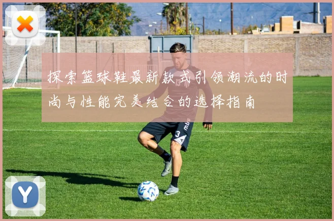 探索篮球鞋最新款式引领潮流的时尚与性能完美结合的选择指南