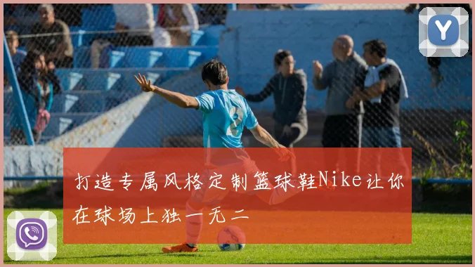 打造专属风格定制篮球鞋Nike让你在球场上独一无二