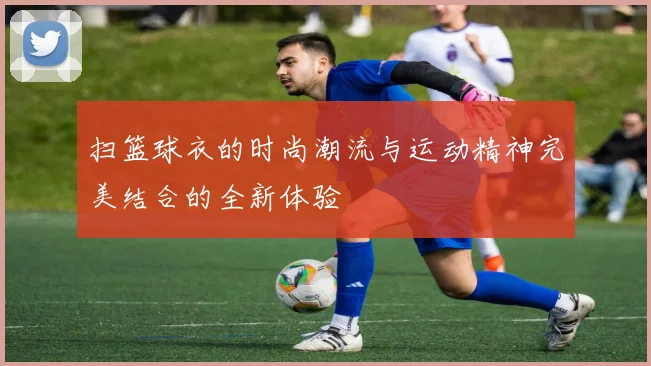 扫篮球衣的时尚潮流与运动精神完美结合的全新体验