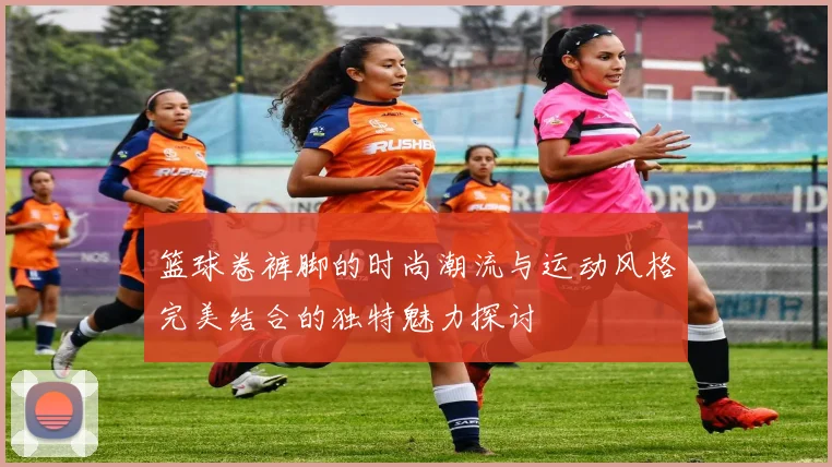 篮球卷裤脚的时尚潮流与运动风格完美结合的独特魅力探讨