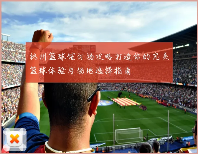 杭州篮球馆订场攻略打造你的完美篮球体验与场地选择指南