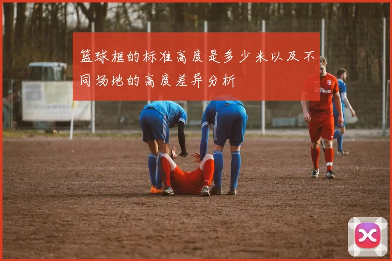 篮球框的标准高度是多少米以及不同场地的高度差异分析