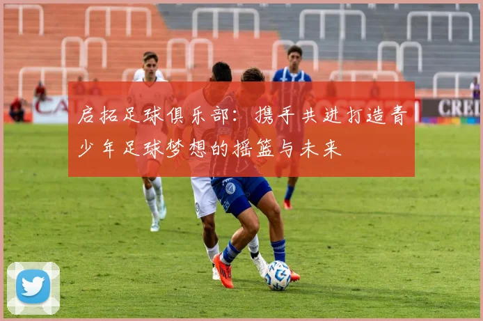 启拓足球俱乐部：携手共进打造青少年足球梦想的摇篮与未来