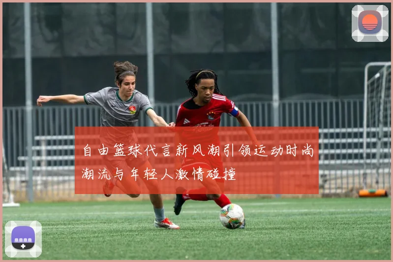 自由篮球代言新风潮引领运动时尚潮流与年轻人激情碰撞