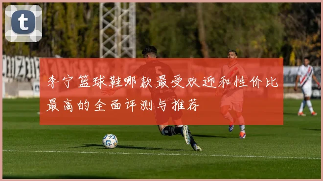 李宁篮球鞋哪款最受欢迎和性价比最高的全面评测与推荐