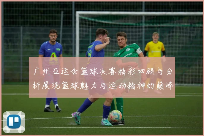 广州亚运会篮球决赛精彩回顾与分析展现篮球魅力与运动精神的巅峰对决