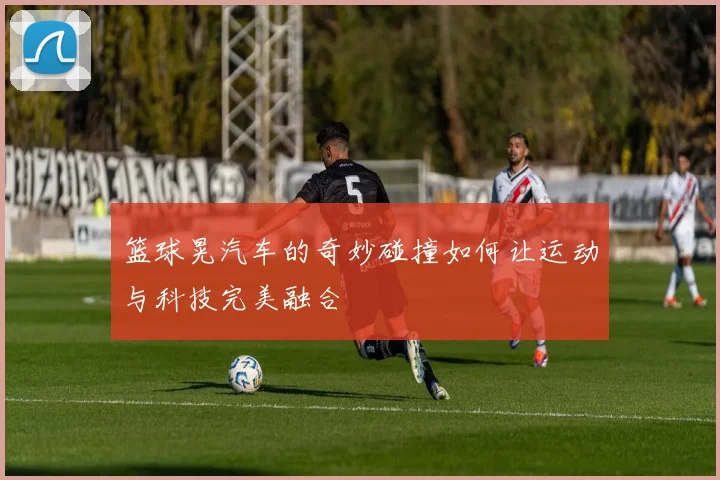 篮球晃汽车的奇妙碰撞如何让运动与科技完美融合