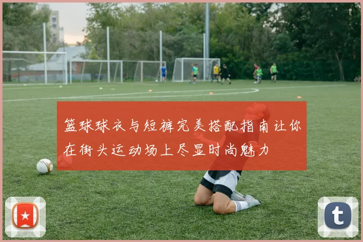 篮球球衣与短裤完美搭配指南让你在街头运动场上尽显时尚魅力