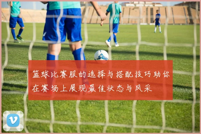 篮球比赛服的选择与搭配技巧助你在赛场上展现最佳状态与风采